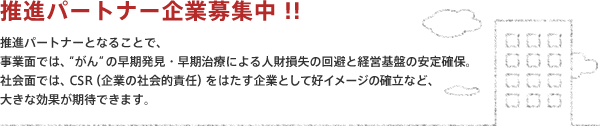 【推進パートナー企業募集中 !!】推進パートナーとなることで、事業面では、“がん”の早期発見・早期治療による人財損失の回避と経営基盤の安定確保。社会面では、CSR（企業の社会的責任）をはたす企業として好イメージの確立など、大きな効果が期待できます。