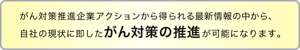 がん対策推進企業アクションから得られる最新情報の中から、自社の現状に即したがん対策の推進が可能になります。