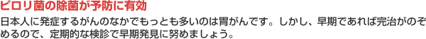 【ピロリ菌の除菌が予防に有効】日本人に発症するがんのなかでもっとも多いのは胃がんです。しかし、早期であれば完治がのぞめるので、定期的な検診で早期発見に努めましょう。