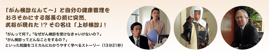 「がん検診なんて〜」と自分の健康管理をおろそかにする部長の前に突然、武将が現れた！？ その名は「上杉検診」！「がんって何？」「なぜがん検診を受けなきゃいけないの？」「がん検診ってどんなことをするの？」といった知識をコミカルにわかりやすく学べるストーリー（13分21秒）